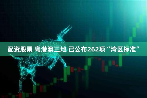 配资股票 粤港澳三地 已公布262项“湾区标准”