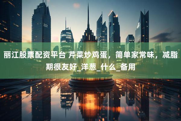 丽江股票配资平台 芹菜炒鸡蛋，简单家常味，减脂期很友好_洋葱_什么_备用