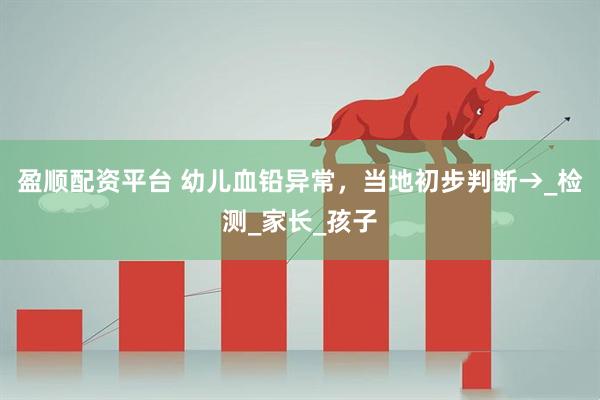盈顺配资平台 幼儿血铅异常，当地初步判断→_检测_家长_孩子
