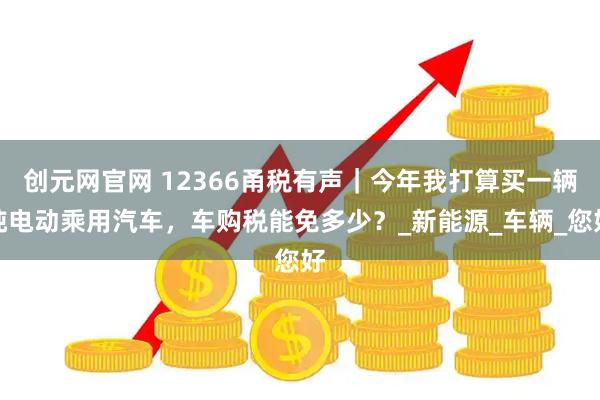 创元网官网 12366甬税有声｜今年我打算买一辆纯电动乘用汽车，车购税能免多少？_新能源_车辆_您好