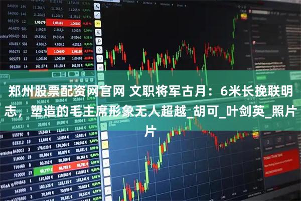 郑州股票配资网官网 文职将军古月：6米长挽联明志，塑造的毛主席形象无人超越_胡可_叶剑英_照片