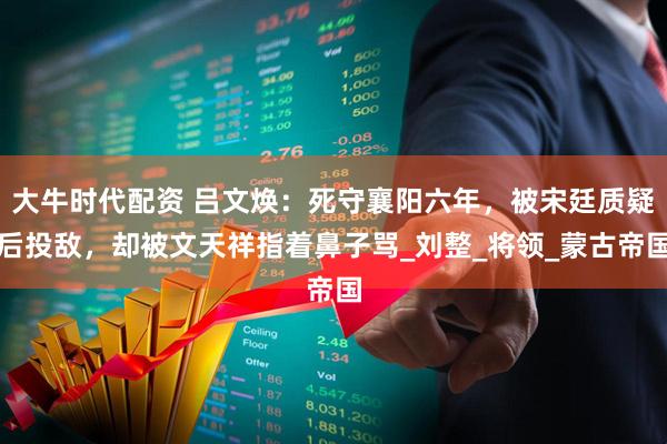 大牛时代配资 吕文焕：死守襄阳六年，被宋廷质疑后投敌，却被文天祥指着鼻子骂_刘整_将领_蒙古帝国