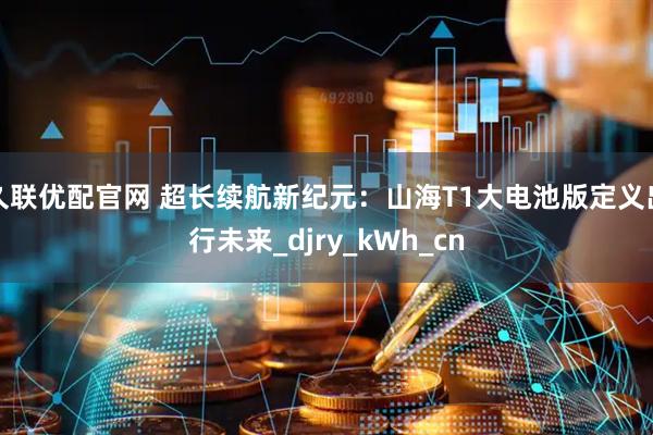 久联优配官网 超长续航新纪元：山海T1大电池版定义出行未来_djry_kWh_cn