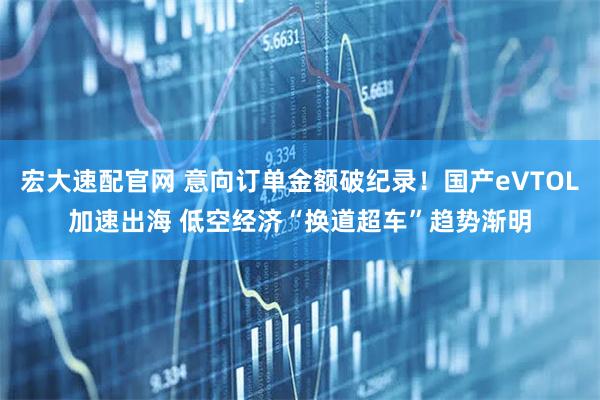 宏大速配官网 意向订单金额破纪录！国产eVTOL加速出海 低空经济“换道超车”趋势渐明