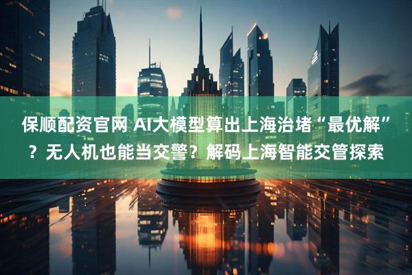 保顺配资官网 AI大模型算出上海治堵“最优解”？无人机也能当交警？解码上海智能交管探索