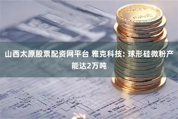 山西太原股票配资网平台 雅克科技: 球形硅微粉产能达2万吨
