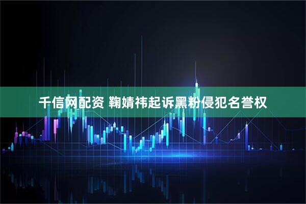 千信网配资 鞠婧祎起诉黑粉侵犯名誉权