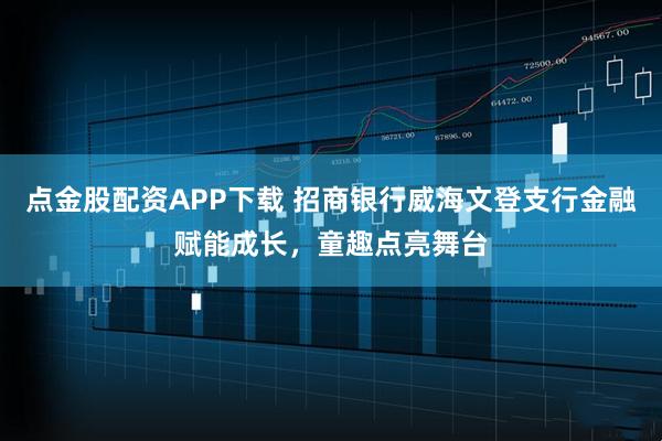 点金股配资APP下载 招商银行威海文登支行金融赋能成长，童趣点亮舞台