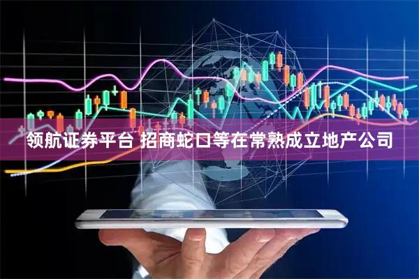 领航证券平台 招商蛇口等在常熟成立地产公司