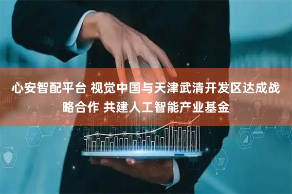 心安智配平台 视觉中国与天津武清开发区达成战略合作 共建人工智能产业基金