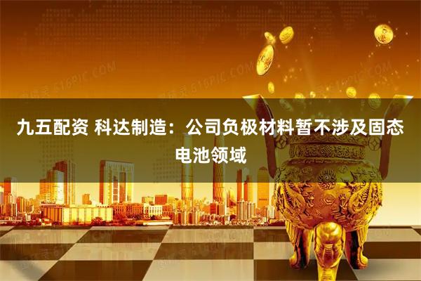 九五配资 科达制造：公司负极材料暂不涉及固态电池领域