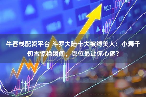 牛客栈配资平台 斗罗大陆十大被缚美人：小舞千仞雪惊艳瞬间，哪位最让你心疼？