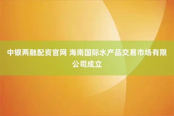 中银两融配资官网 海南国际水产品交易市场有限公司成立
