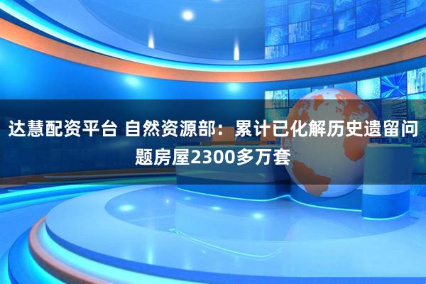 达慧配资平台 自然资源部：累计已化解历史遗留问题房屋2300多万套