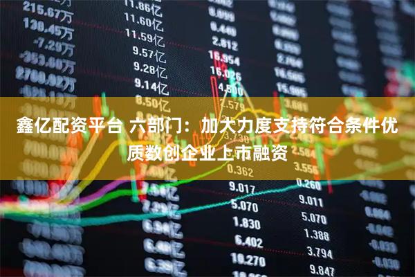 鑫亿配资平台 六部门：加大力度支持符合条件优质数创企业上市融资