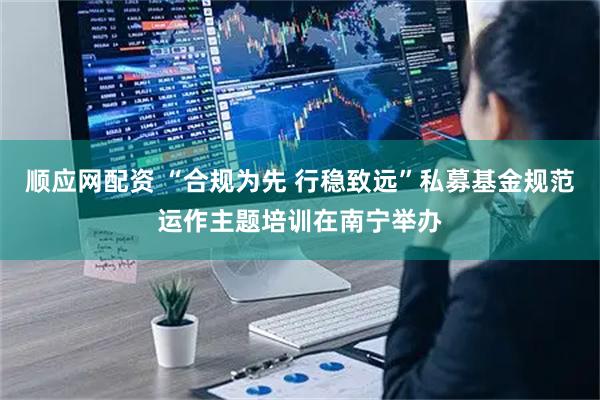顺应网配资 “合规为先 行稳致远”私募基金规范运作主题培训在南宁举办