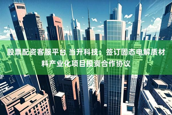 股票配资客服平台 当升科技：签订固态电解质材料产业化项目投资合作协议