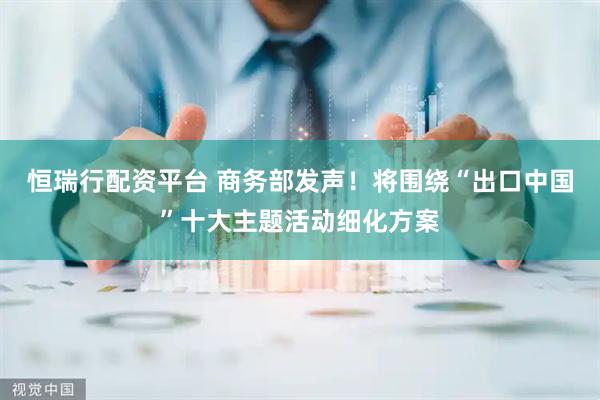 恒瑞行配资平台 商务部发声！将围绕“出口中国”十大主题活动细化方案