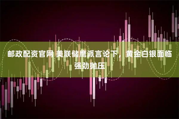 邮政配资官网 美联储鹰派言论下，黄金白银面临强劲抛压