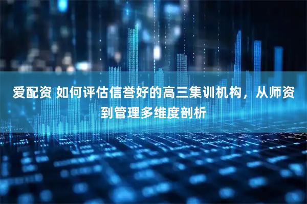 爱配资 如何评估信誉好的高三集训机构，从师资到管理多维度剖析