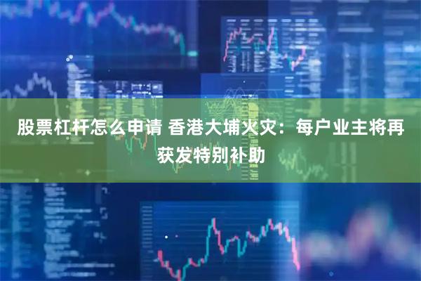 股票杠杆怎么申请 香港大埔火灾：每户业主将再获发特别补助