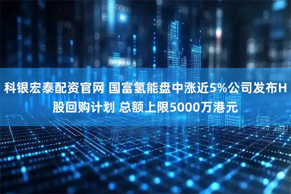 科银宏泰配资官网 国富氢能盘中涨近5%公司发布H股回购计划 总额上限5000万港元