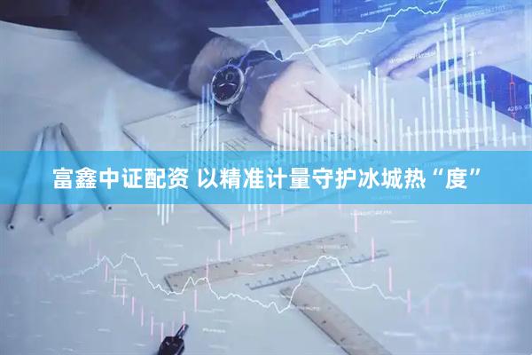富鑫中证配资 以精准计量守护冰城热“度”