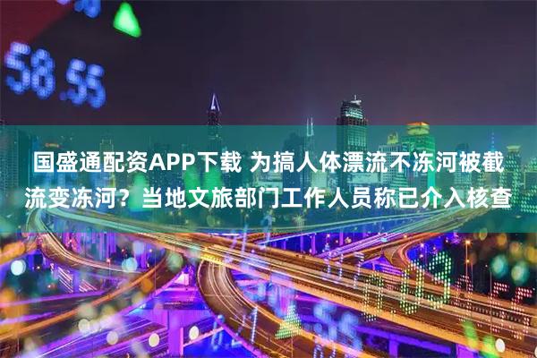 国盛通配资APP下载 为搞人体漂流不冻河被截流变冻河？当地文旅部门工作人员称已介入核查