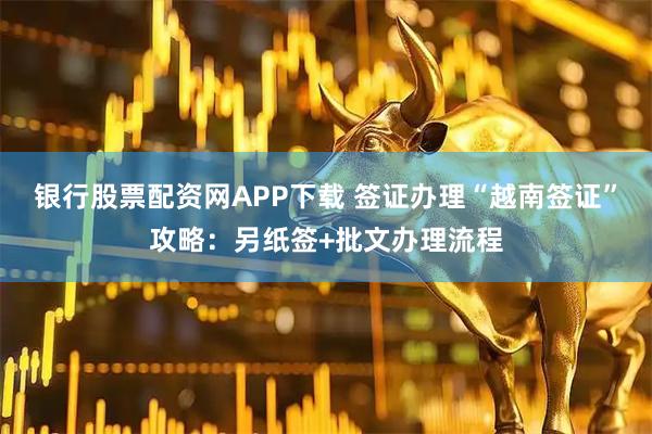 银行股票配资网APP下载 签证办理“越南签证”攻略：另纸签+批文办理流程
