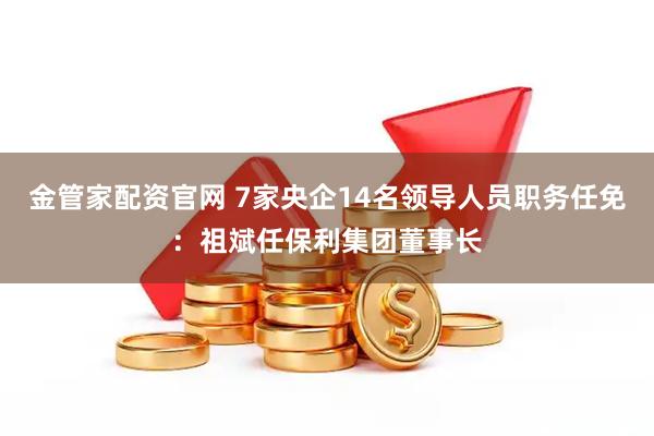 金管家配资官网 7家央企14名领导人员职务任免：祖斌任保利集团董事长