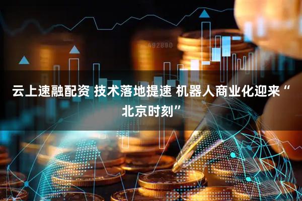 云上速融配资 技术落地提速 机器人商业化迎来“北京时刻”