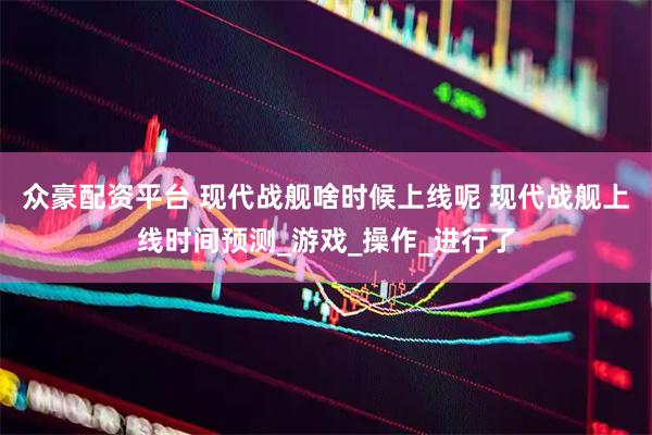 众豪配资平台 现代战舰啥时候上线呢 现代战舰上线时间预测_游戏_操作_进行了