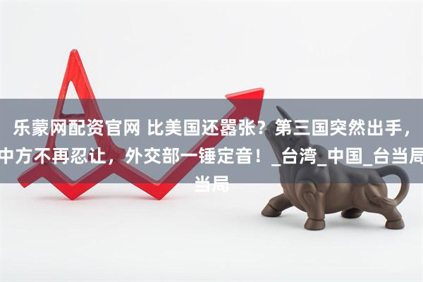 乐蒙网配资官网 比美国还嚣张？第三国突然出手，中方不再忍让，外交部一锤定音！_台湾_中国_台当局