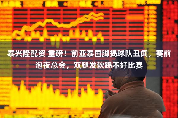 泰兴隆配资 重磅！前亚泰国脚揭球队丑闻，赛前泡夜总会，双腿发软踢不好比赛