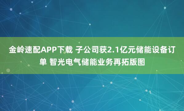 金岭速配APP下载 子公司获2.1亿元储能设备订单 智光电气储能业务再拓版图